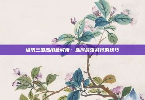 塔防三国志角色解析：选择最强武将的技巧