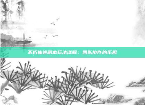 不朽仙途副本玩法详解：团队协作的乐趣