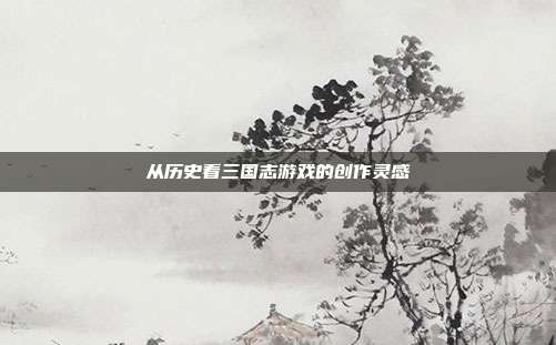 从历史看三国志游戏的创作灵感