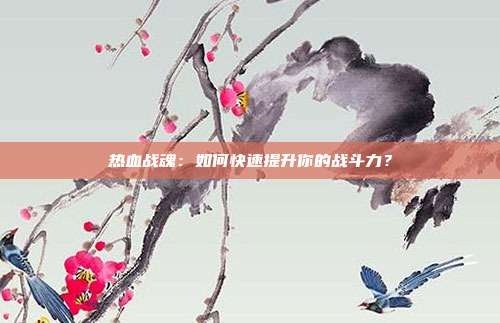 热血战魂：如何快速提升你的战斗力？