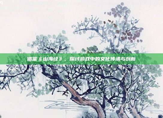 借鉴《山海经》，探讨游戏中的文化传承与创新