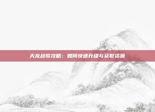 天龙战歌攻略：如何快速升级与获取资源